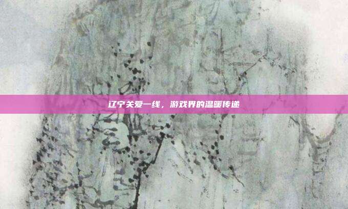 辽宁关爱一线,游戏界的温暖传递