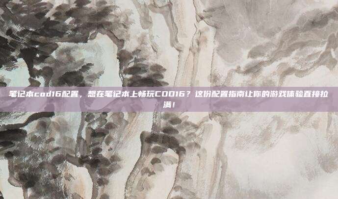 笔记本cod16配置，想在笔记本上畅玩COD16？这份配置指南让你的游戏体验直接拉满！