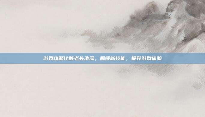 游戏攻略让脏老头洗澡,解锁新技能,提升游戏体验