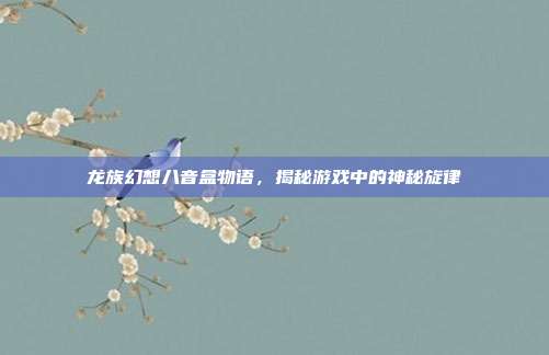 龙族幻想八音盒物语,揭秘游戏中的神秘旋律