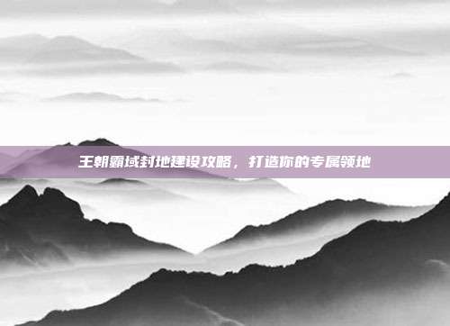 王朝霸域封地建设攻略,打造你的专属领地