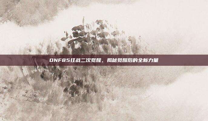DNF85狂战二次觉醒,揭秘觉醒后的全新力量