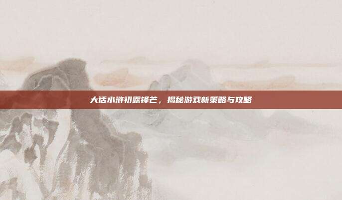 大话水浒初露锋芒,揭秘游戏新策略与攻略
