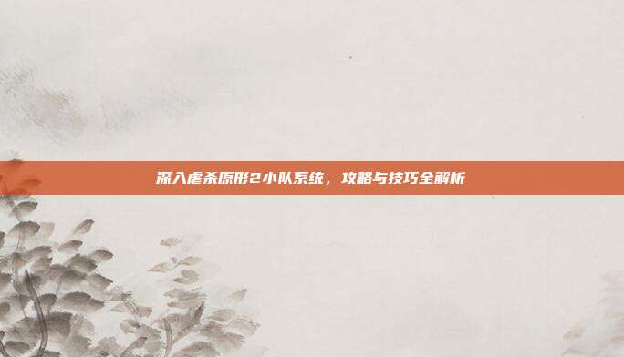 深入虐杀原形2小队系统,攻略与技巧全解析