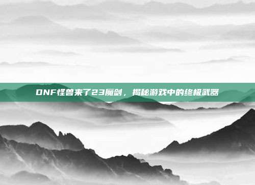 DNF怪兽来了23魔剑,揭秘游戏中的终极武器