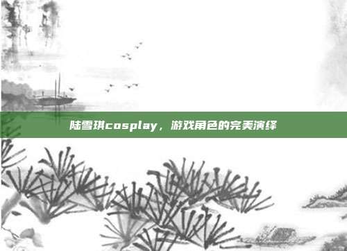 陆雪琪cosplay，游戏角色的完美演绎