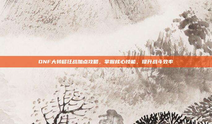 DNF大转移狂战加点攻略,掌握核心技能,提升战斗效率