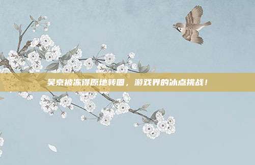 吴京被冻得原地转圈,游戏界的冰点挑战!