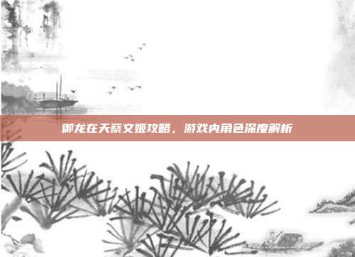 御龙在天蔡文姬攻略,游戏内角色深度解析