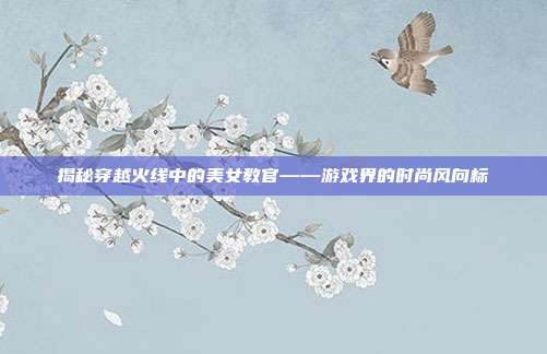 揭秘穿越火线中的美女教官——游戏界的时尚风向标