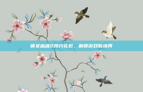 倩女幽魂2预约礼包，解锁游戏新境界