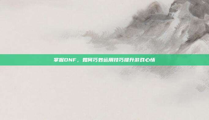 掌握DNF，如何巧妙运用技巧提升游戏心情
