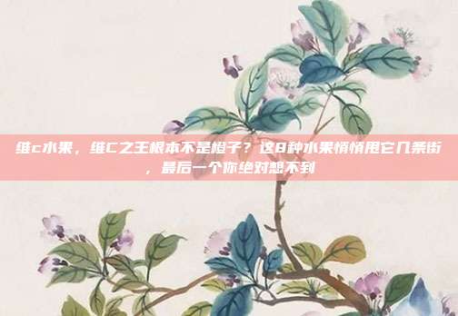 维c水果，维C之王根本不是橙子？这8种水果悄悄甩它几条街，最后一个你绝对想不到