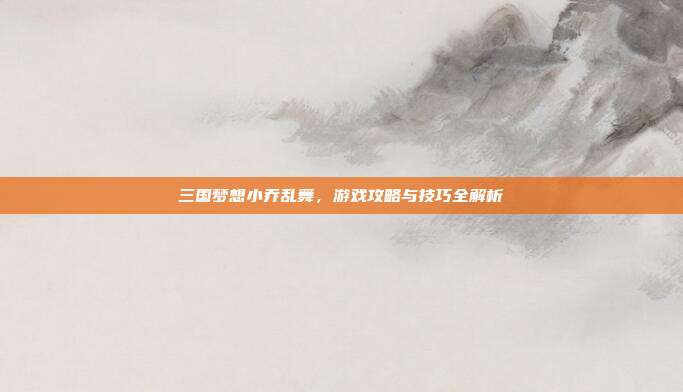 三国梦想小乔乱舞，游戏攻略与技巧全解析