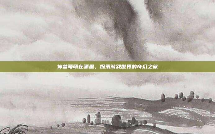 神兽萌萌在哪里，探索游戏世界的奇幻之旅