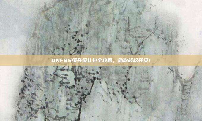 DNF85级升级礼包全攻略，助你轻松升级！