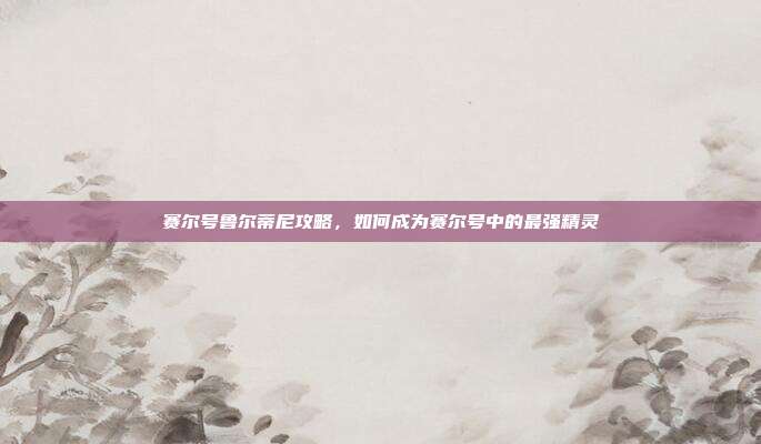赛尔号鲁尔蒂尼攻略，如何成为赛尔号中的最强精灵