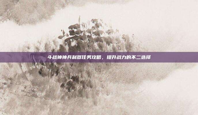 斗战神神兵利器任务攻略，提升战力的不二选择