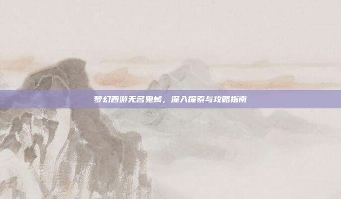 梦幻西游无名鬼蜮，深入探索与攻略指南