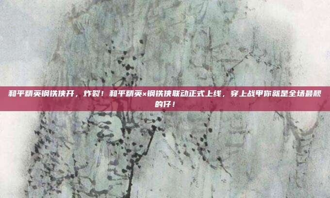 和平精英钢铁侠开，炸裂！和平精英×钢铁侠联动正式上线，穿上战甲你就是全场最靓的仔！