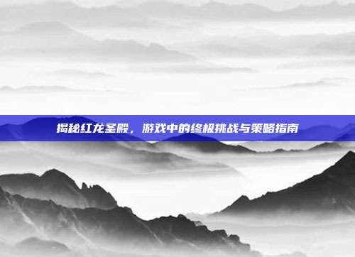 揭秘红龙圣殿，游戏中的终极挑战与策略指南