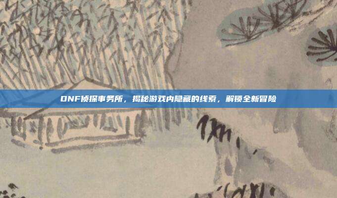 DNF侦探事务所，揭秘游戏内隐藏的线索，解锁全新冒险