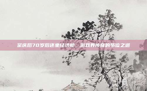宗庆后70岁后还坐经济舱，游戏界传奇的节俭之道