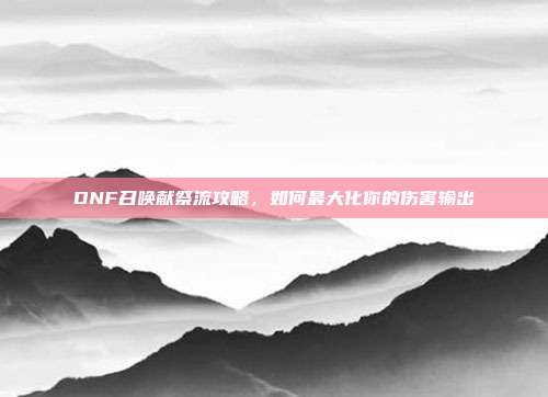 DNF召唤献祭流攻略，如何最大化你的伤害输出