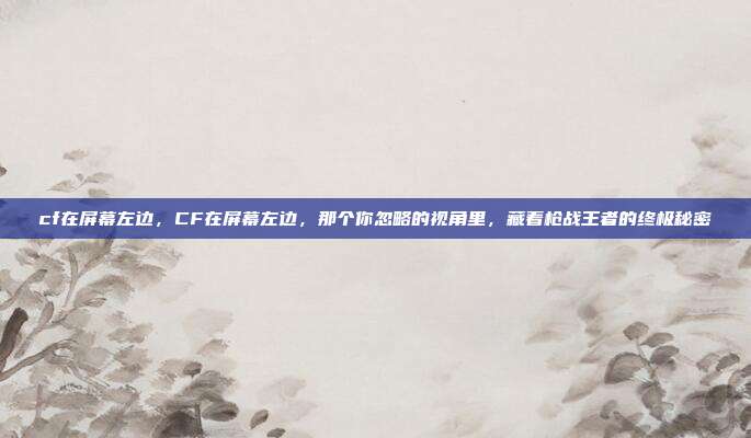 cf在屏幕左边，CF在屏幕左边，那个你忽略的视角里，藏着枪战王者的终极秘密