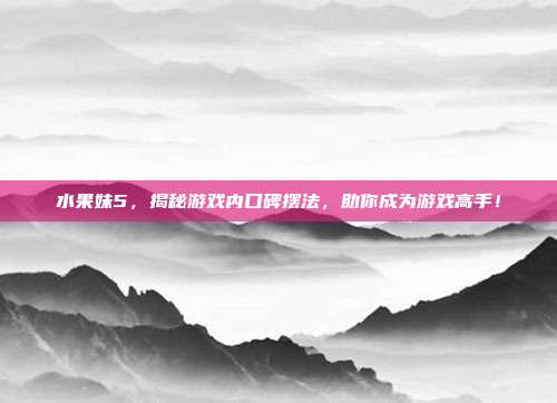 水果妹5，揭秘游戏内口碑摆法，助你成为游戏高手！