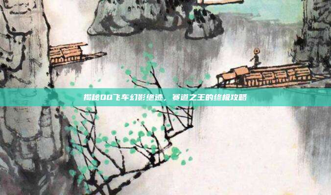 揭秘QQ飞车幻影绝迹，赛道之王的终极攻略