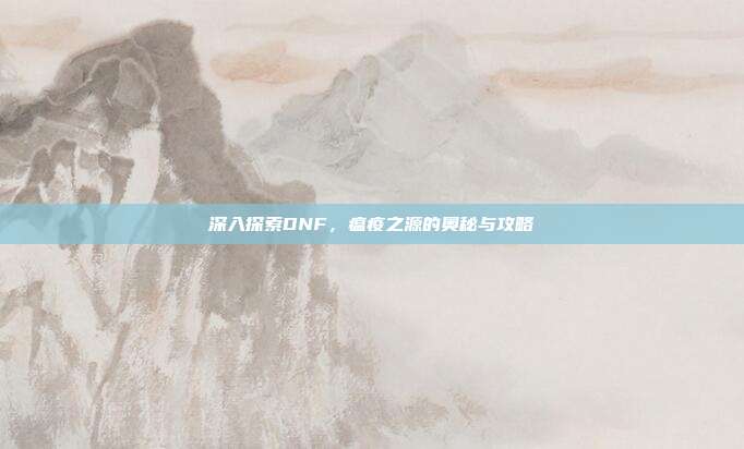 深入探索DNF，瘟疫之源的奥秘与攻略