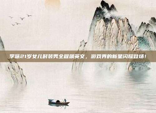 李咏21岁女儿时装秀全程飙英文，游戏界的新星闪耀登场！
