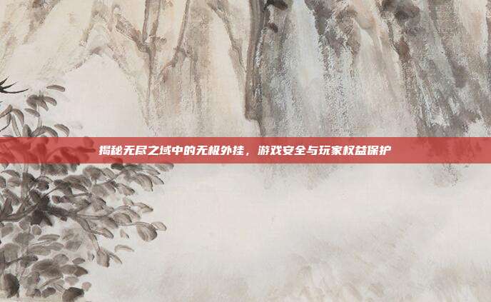 揭秘无尽之域中的无极外挂，游戏安全与玩家权益保护