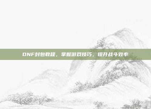 DNF封包教程，掌握游戏技巧，提升战斗效率