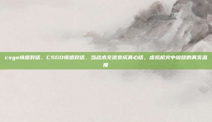 csgo情感对话，CSGO情感对话，当战术交流变成真心话，虚拟枪火中绽放的真实温度