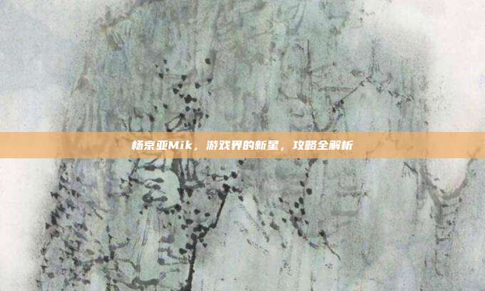 杨京亚Mik，游戏界的新星，攻略全解析