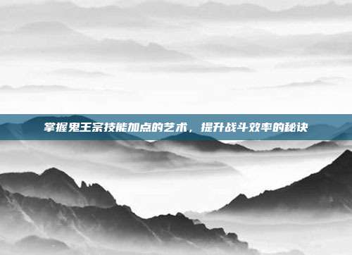 掌握鬼王宗技能加点的艺术，提升战斗效率的秘诀