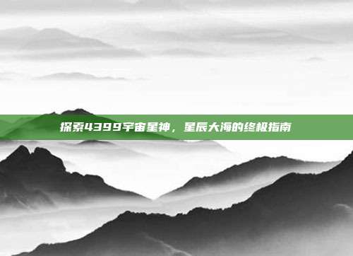 探索4399宇宙星神，星辰大海的终极指南