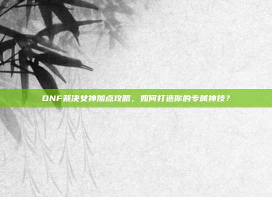 DNF裁决女神加点攻略，如何打造你的专属神技？