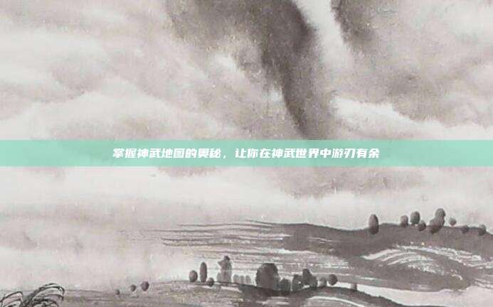 掌握神武地图的奥秘，让你在神武世界中游刃有余