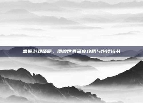掌握游戏精髓，魔兽世界深度攻略与饱读诗书