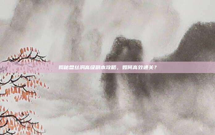 揭秘盘丝洞高级副本攻略，如何高效通关？