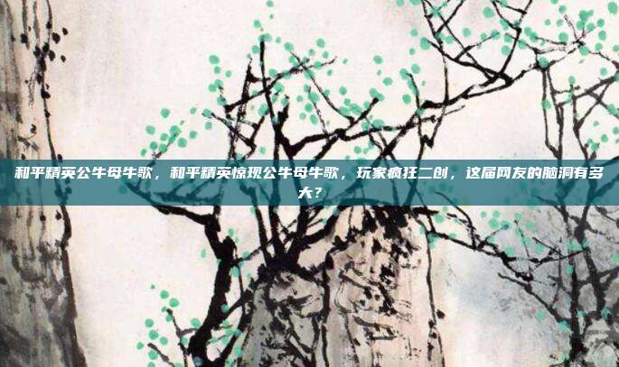 和平精英公牛母牛歌，和平精英惊现公牛母牛歌，玩家疯狂二创，这届网友的脑洞有多大？