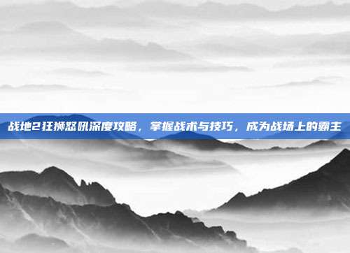 战地2狂狮怒吼深度攻略，掌握战术与技巧，成为战场上的霸主
