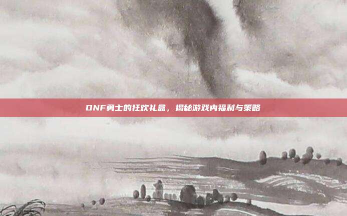 DNF勇士的狂欢礼盒，揭秘游戏内福利与策略