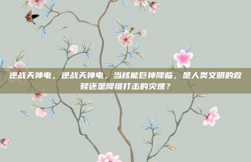 逆战天神电，逆战天神电，当核能巨神降临，是人类文明的救赎还是降维打击的灾难？