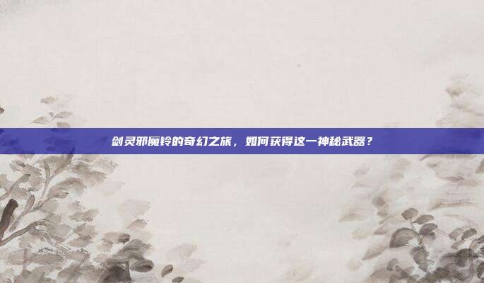 剑灵邪魔铃的奇幻之旅，如何获得这一神秘武器？