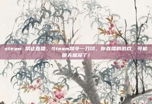 steam 禁止直播，Steam禁令一刀切，你直播的游戏，可能明天就没了！