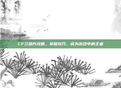 CF兰图片攻略，掌握技巧，成为游戏中的王者